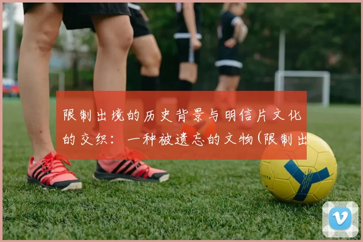 限制出境的历史背景与明信片文化的交织：一种被遗忘的文物(限制出境叫什么)