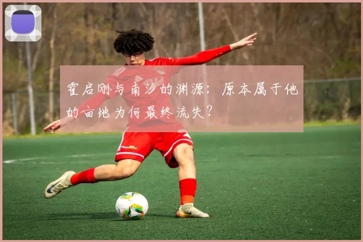 霍启刚与南沙的渊源：原本属于他的亩地为何最终流失？