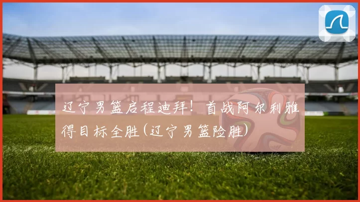 辽宁男篮启程迪拜！首战阿尔利雅得目标全胜(辽宁男篮险胜)