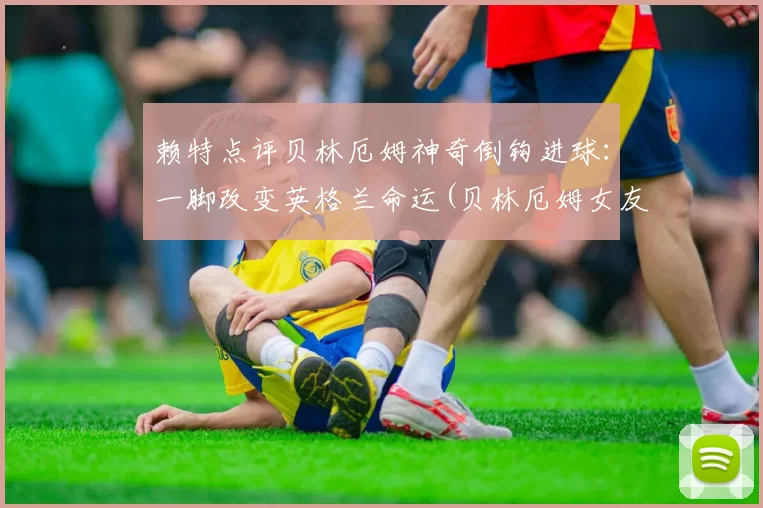 赖特点评贝林厄姆神奇倒钩进球：一脚改变英格兰命运(贝林厄姆女友)