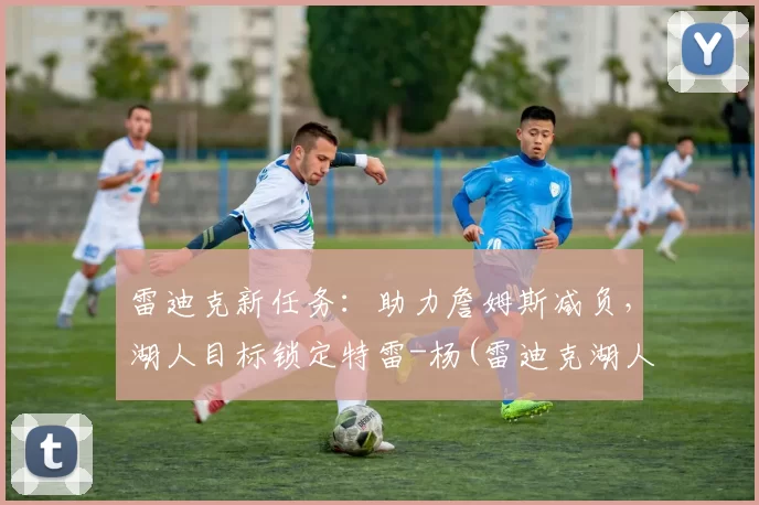 雷迪克新任务：助力詹姆斯减负，湖人目标锁定特雷-杨(雷迪克湖人今日消息)